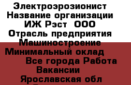 Электроэрозионист › Название организации ­ ИЖ-Рэст, ООО › Отрасль предприятия ­ Машиностроение › Минимальный оклад ­ 25 000 - Все города Работа » Вакансии   . Ярославская обл.,Ярославль г.